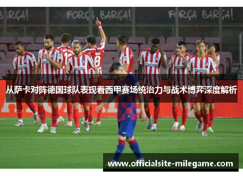 从萨卡对阵德国球队表现看西甲赛场统治力与战术博弈深度解析