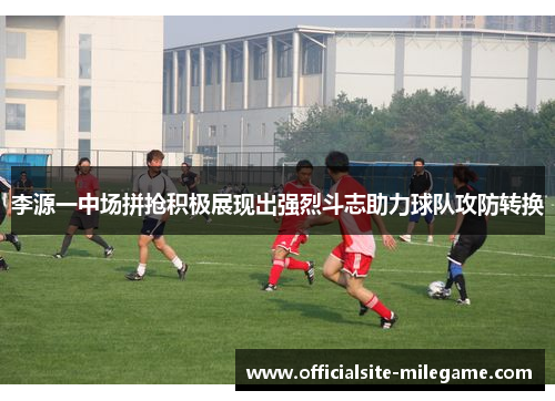 李源一中场拼抢积极展现出强烈斗志助力球队攻防转换