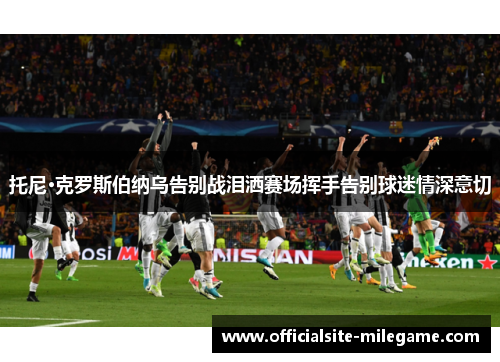 托尼·克罗斯伯纳乌告别战泪洒赛场挥手告别球迷情深意切