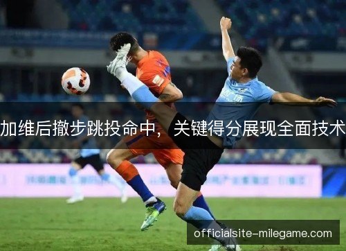 加维后撤步跳投命中,关键得分展现全面技术 加维后撤步跳投命中,关键得分展现全面技术
